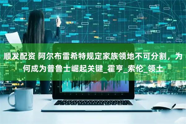 顺发配资 阿尔布雷希特规定家族领地不可分割，为何成为普鲁士崛起关键_霍亨_索伦_领土