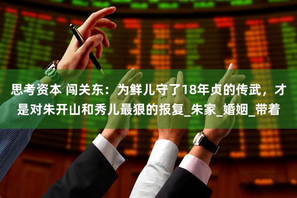 思考资本 闯关东：为鲜儿守了18年贞的传武，才是对朱开山和秀儿最狠的报复_朱家_婚姻_带着