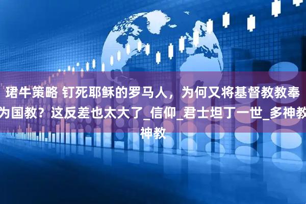 珺牛策略 钉死耶稣的罗马人，为何又将基督教教奉为国教？这反差也太大了_信仰_君士坦丁一世_多神教