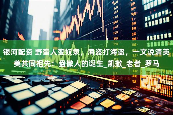银河配资 野蛮人变奴隶，海盗打海盗，一文说清英美共同祖先：盎撒人的诞生_凯撒_老者_罗马