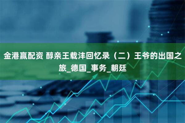 金港赢配资 醇亲王载沣回忆录（二）王爷的出国之旅_德国_事务_朝廷