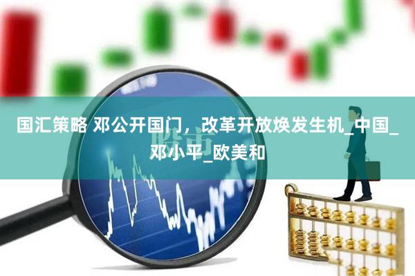 国汇策略 邓公开国门，改革开放焕发生机_中国_邓小平_欧美和