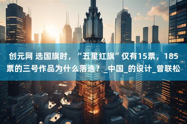 创元网 选国旗时，“五星红旗”仅有15票，185票的三号作品为什么落选？_中国_的设计_曾联松