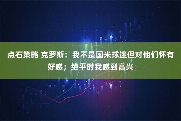 点石策略 克罗斯：我不是国米球迷但对他们怀有好感；绝平时我感到高兴