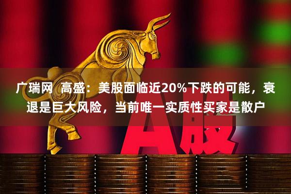 广瑞网  高盛：美股面临近20%下跌的可能，衰退是巨大风险，当前唯一实质性买家是散户