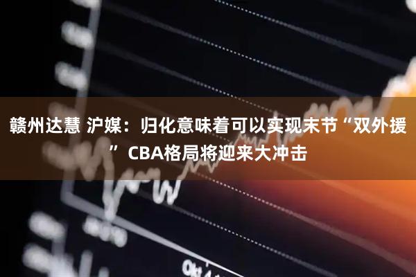赣州达慧 沪媒：归化意味着可以实现末节“双外援” CBA格局将迎来大冲击