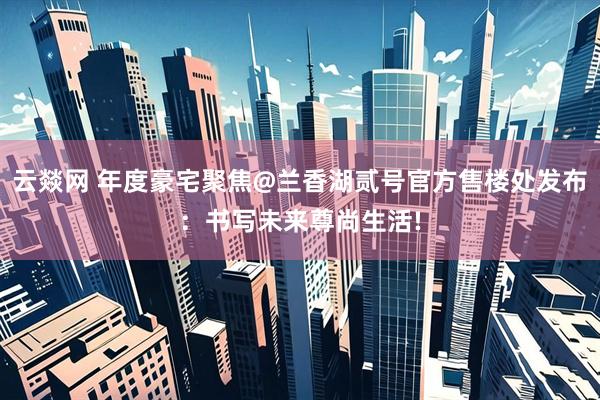 云燚网 年度豪宅聚焦@兰香湖贰号官方售楼处发布：书写未来尊尚生活!