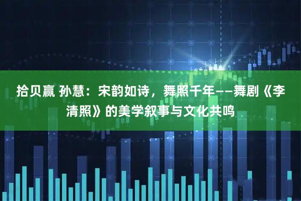 拾贝赢 孙慧：宋韵如诗，舞照千年——舞剧《李清照》的美学叙事与文化共鸣