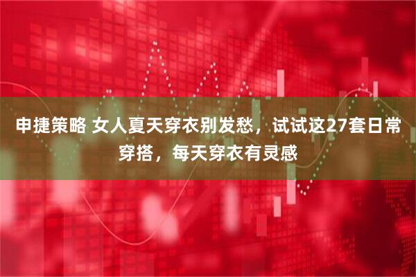 申捷策略 女人夏天穿衣别发愁，试试这27套日常穿搭，每天穿衣有灵感