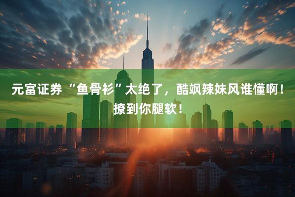元富证券 “鱼骨衫”太绝了，酷飒辣妹风谁懂啊！撩到你腿软！