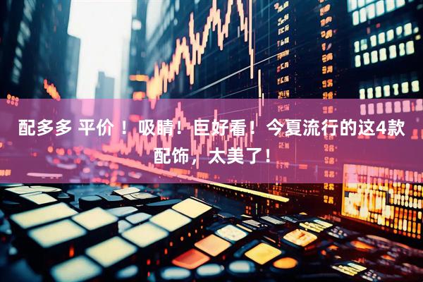 配多多 平价 ！吸睛！巨好看！今夏流行的这4款配饰，太美了！