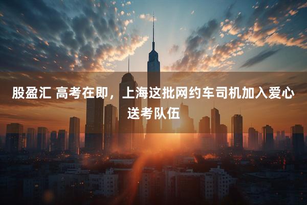 股盈汇 高考在即，上海这批网约车司机加入爱心送考队伍