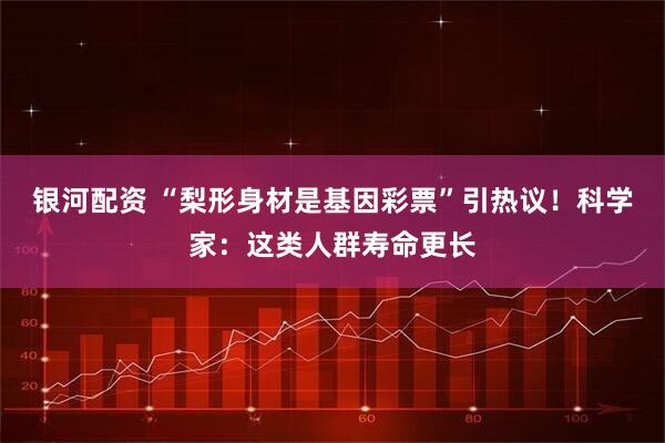 银河配资 “梨形身材是基因彩票”引热议！科学家：这类人群寿命更长