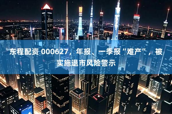 东程配资 000627，年报、一季报“难产”，被实施退市风险警示