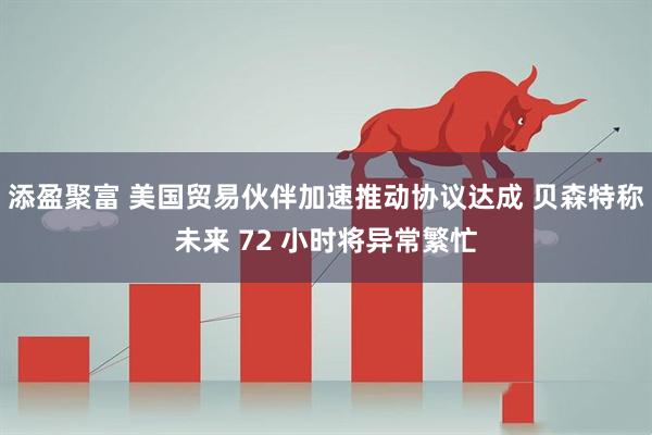 添盈聚富 美国贸易伙伴加速推动协议达成 贝森特称未来 72 小时将异常繁忙