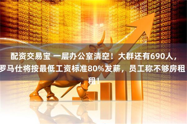 配资交易宝 一层办公室清空！大群还有690人，罗马仕将按最低工资标准80%发薪，员工称不够房租！