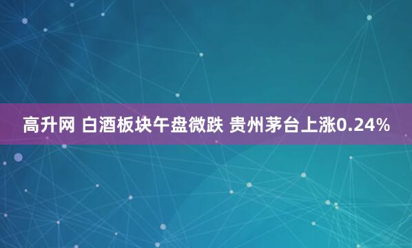 高升网 白酒板块午盘微跌 贵州茅台上涨0.24%