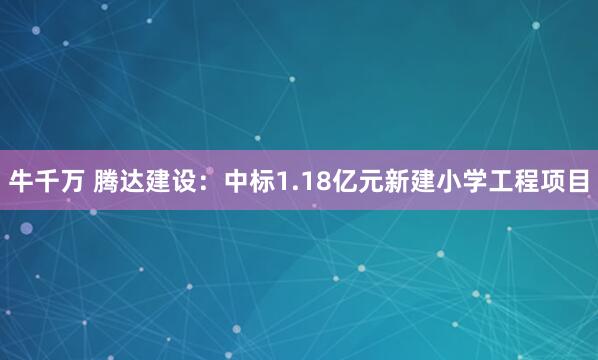 牛千万 腾达建设：中标1.18亿元新建小学工程项目