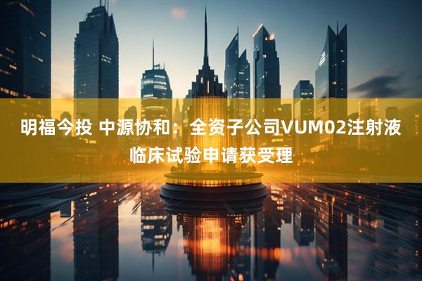 明福今投 中源协和：全资子公司VUM02注射液临床试验申请获受理