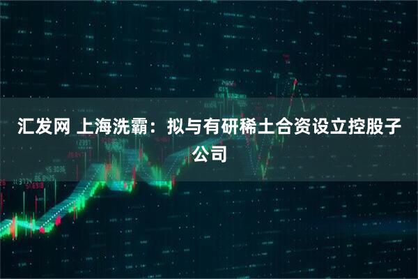 汇发网 上海洗霸：拟与有研稀土合资设立控股子公司