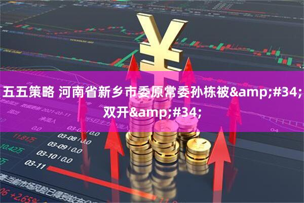 五五策略 河南省新乡市委原常委孙栋被&#34;双开&#34;