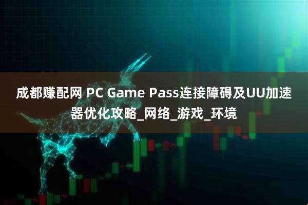 成都赚配网 PC Game Pass连接障碍及UU加速器优化攻略_网络_游戏_环境