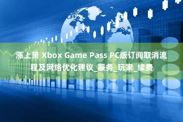 涨上策 Xbox Game Pass PC版订阅取消流程及网络优化建议_服务_玩家_续费