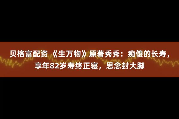 贝格富配资 《生万物》原著秀秀：痴傻的长寿，享年82岁寿终正寝，思念封大脚