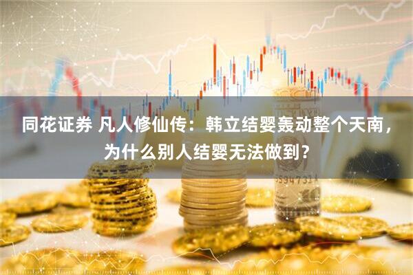 同花证券 凡人修仙传：韩立结婴轰动整个天南，为什么别人结婴无法做到？