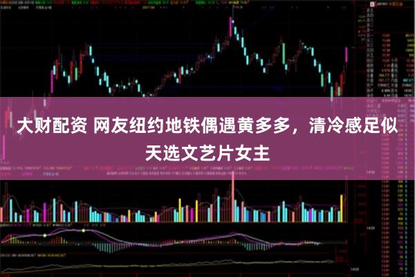 大财配资 网友纽约地铁偶遇黄多多，清冷感足似天选文艺片女主