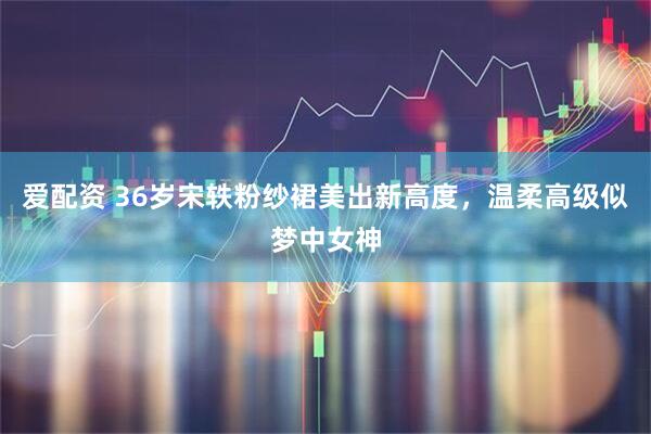 爱配资 36岁宋轶粉纱裙美出新高度，温柔高级似梦中女神