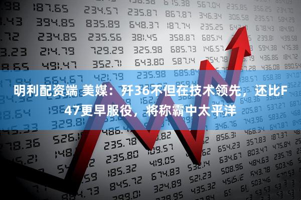 明利配资端 美媒：歼36不但在技术领先，还比F47更早服役，将称霸中太平洋