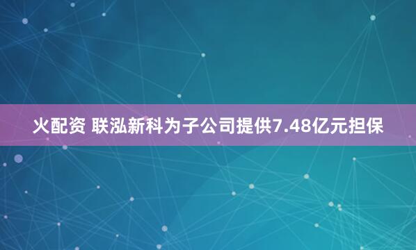 火配资 联泓新科为子公司提供7.48亿元担保