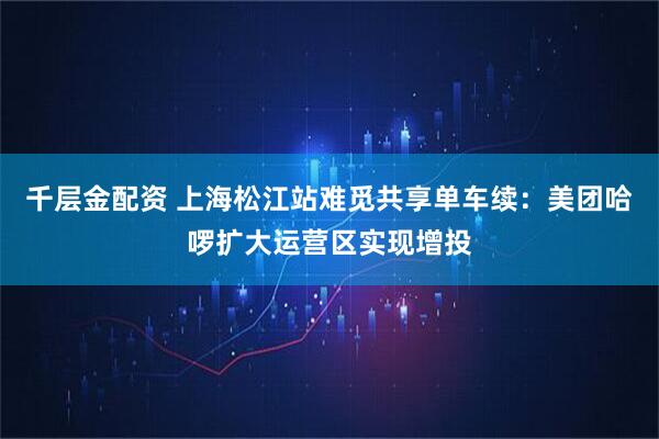 千层金配资 上海松江站难觅共享单车续：美团哈啰扩大运营区实现增投