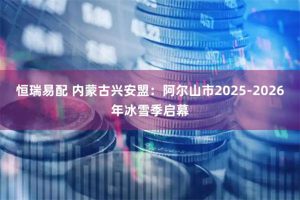 恒瑞易配 内蒙古兴安盟:阿尔山市2025-2026年冰雪季启幕