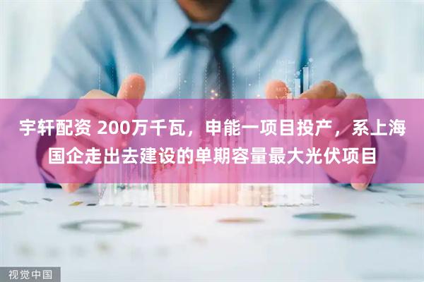 宇轩配资 200万千瓦，申能一项目投产，系上海国企走出去建设的单期容量最大光伏项目