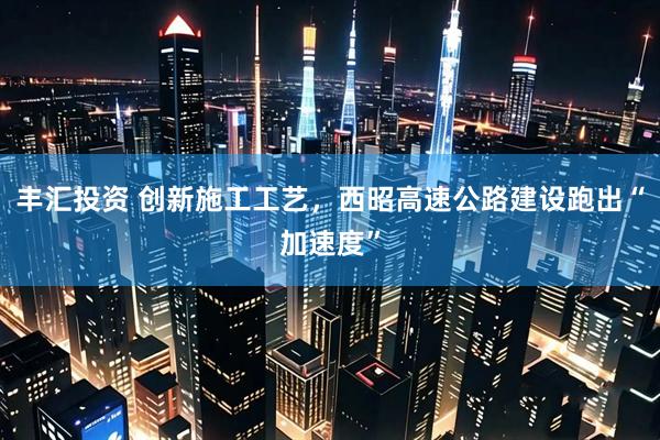 丰汇投资 创新施工工艺，西昭高速公路建设跑出“加速度”