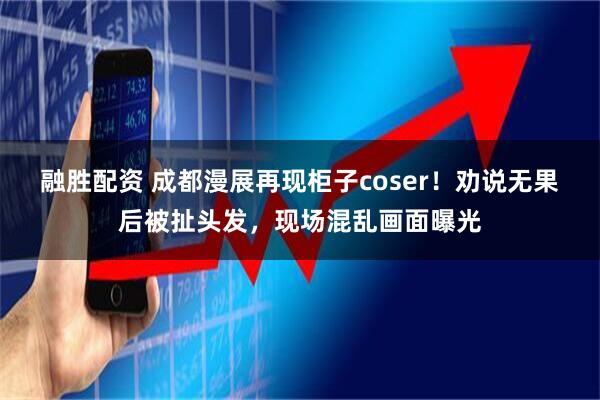 融胜配资 成都漫展再现柜子coser！劝说无果后被扯头发，现场混乱画面曝光