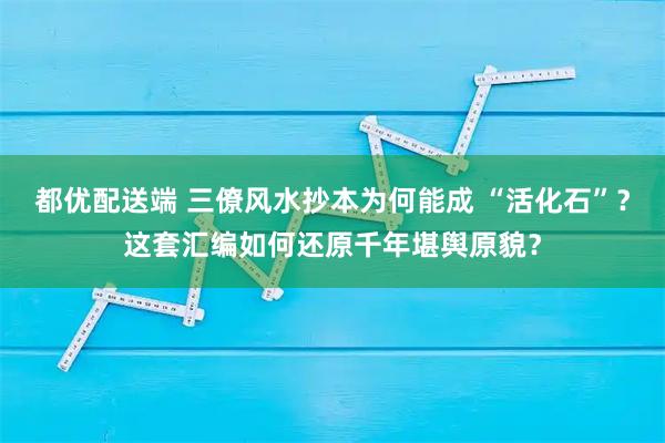 都优配送端 三僚风水抄本为何能成 “活化石”？这套汇编如何还原千年堪舆原貌？