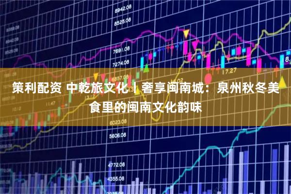 策利配资 中乾旅文化丨奢享闽南城:泉州秋冬美食里的闽南文化韵味