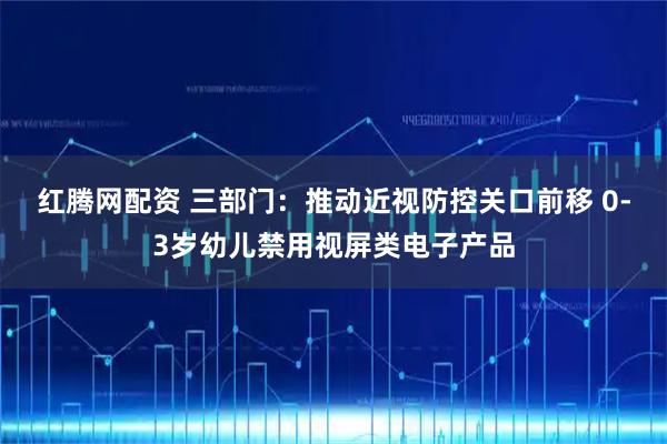 红腾网配资 三部门:推动近视防控关口前移 0-3岁幼儿禁用视屏类电子产品