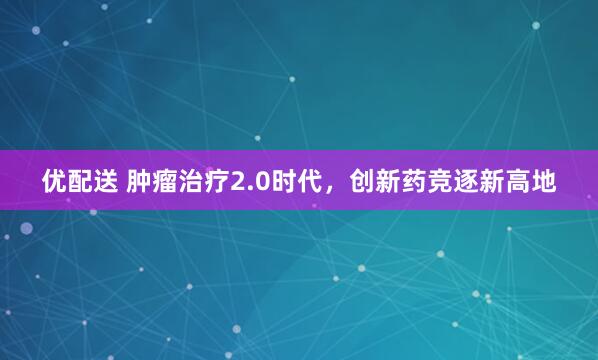 优配送 肿瘤治疗2.0时代,创新药竞逐新高地