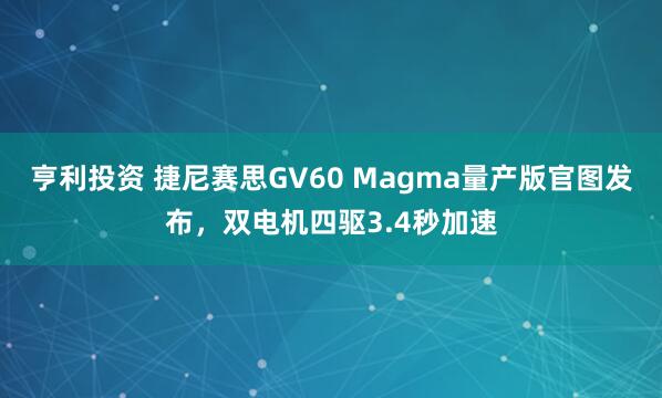 亨利投资 捷尼赛思GV60 Magma量产版官图发布，双电机四驱3.4秒加速