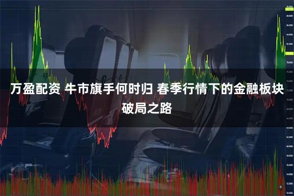 万盈配资 牛市旗手何时归 春季行情下的金融板块破局之路
