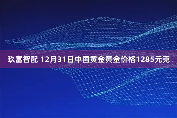 玖富智配 12月31日中国黄金黄金价格1285元克
