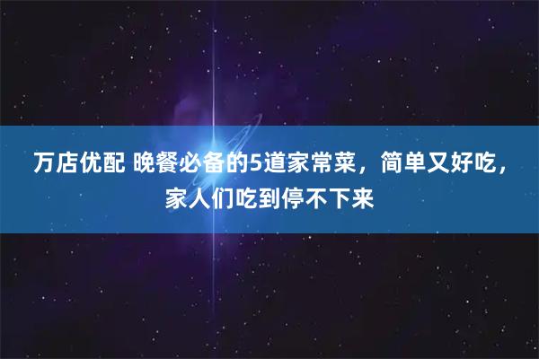 万店优配 晚餐必备的5道家常菜，简单又好吃，家人们吃到停不下来