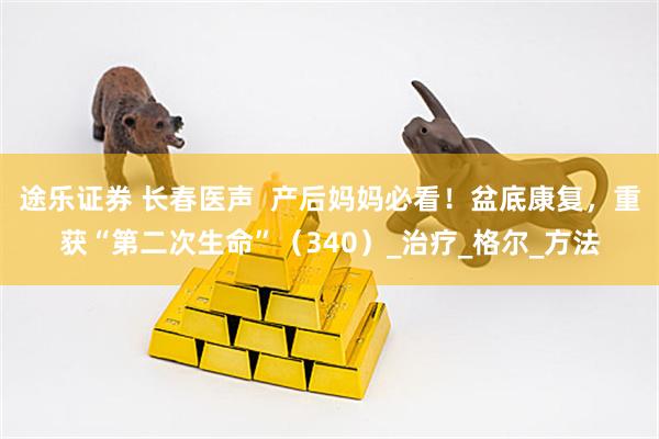途乐证券 长春医声  产后妈妈必看！盆底康复，重获“第二次生命”（340）_治疗_格尔_方法