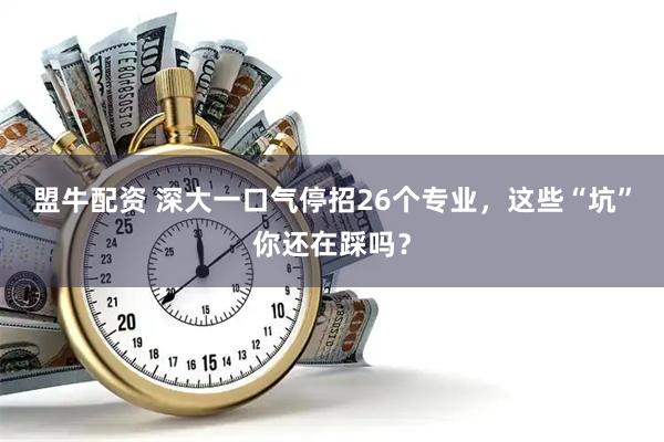 盟牛配资 深大一口气停招26个专业，这些“坑”你还在踩吗？