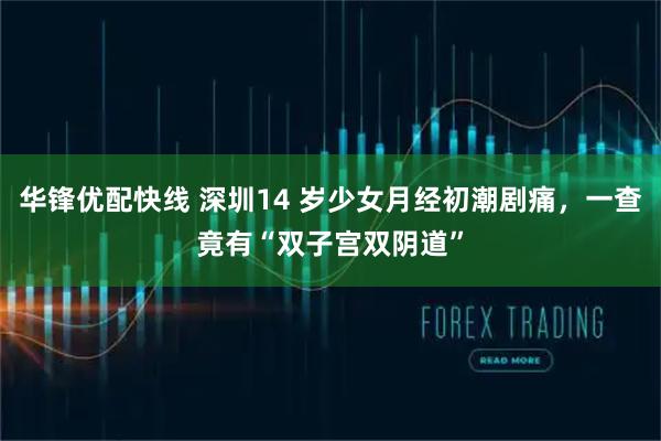 华锋优配快线 深圳14 岁少女月经初潮剧痛，一查竟有“双子宫双阴道”