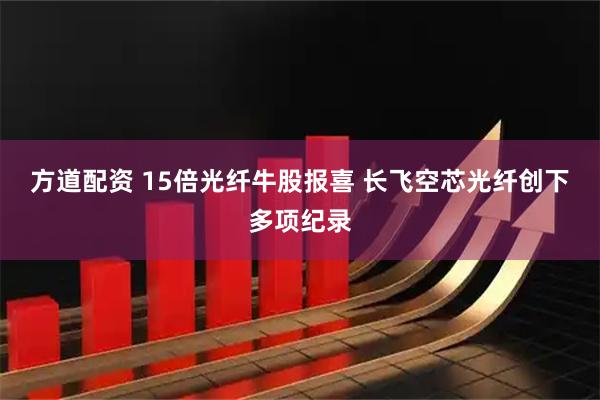 方道配资 15倍光纤牛股报喜 长飞空芯光纤创下多项纪录